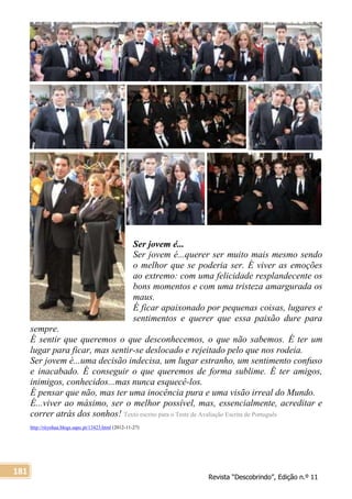 Revista “Descobrindo”, Edição n.º 11
181
Ser jovem é...
Ser jovem é...querer ser muito mais mesmo sendo
o melhor que se poderia ser. É viver as emoções
ao extremo: com uma felicidade resplandecente os
bons momentos e com uma tristeza amargurada os
maus.
É ficar apaixonado por pequenas coisas, lugares e
sentimentos e querer que essa paixão dure para
sempre.
É sentir que queremos o que desconhecemos, o que não sabemos. É ter um
lugar para ficar, mas sentir-se deslocado e rejeitado pelo que nos rodeia.
Ser jovem é...uma decisão indecisa, um lugar estranho, um sentimento confuso
e inacabado. É conseguir o que queremos de forma sublime. É ter amigos,
inimigos, conhecidos...mas nunca esquecê-los.
É pensar que não, mas ter uma inocência pura e uma visão irreal do Mundo.
É...viver ao máximo, ser o melhor possível, mas, essencialmente, acreditar e
correr atrás dos sonhos! Texto escrito para o Teste de Avaliação Escrita de Português
http://ritynhaa.blogs.sapo.pt/13423.html (2012-11-27)
 