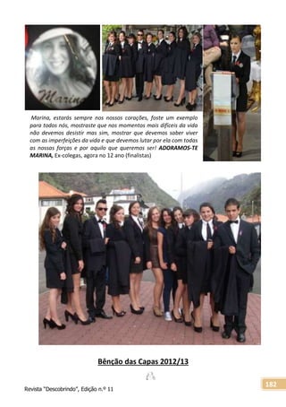 Revista “Descobrindo”, Edição n.º 11
182
Bênção das Capas 2012/13
Marina, estarás sempre nos nossos corações, foste um exemplo
para todos nós, mostraste que nos momentos mais difíceis da vida
não devemos desistir mas sim, mostrar que devemos saber viver
com as imperfeições da vida e que devemos lutar por ela com todas
as nossas forças e por aquilo que queremos ser! ADORAMOS-TE
MARINA, Ex-colegas, agora no 12 ano (finalistas)
 