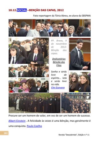 Revista “Descobrindo”, Edição n.º 11
183
10.12.SOCIAL –BENÇÃO DAS CAPAS, 2012
Foto reportagem da Tânia Abreu, ex-aluna da EBSPMA
Procure ser um homem de valor, em vez de ser um homem de sucesso.
Albert Einstein . A felicidade às vezes é uma bênção, mas geralmente é
uma conquista. Paulo Coelho
Rª. Brava, 9
de novembro
de 2012:
Bênção das
capas.
Dedicatórias
Bênção das
Fitas
Sonha e serás
livre de
espírito... luta
e serás livre
na vida.
Che Guevara
 