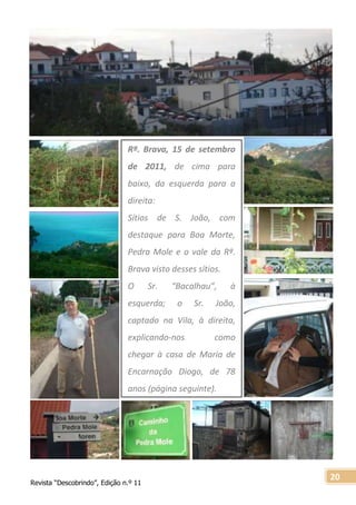 Revista “Descobrindo”, Edição n.º 11
20
Rª. Brava, 15 de setembro
de 2011, de cima para
baixo, da esquerda para a
direita:
Sítios de S. João, com
destaque para Boa Morte,
Pedra Mole e o vale da Rª.
Brava visto desses sítios.
O Sr. “Bacalhau”, à
esquerda; o Sr. João,
captado na Vila, à direita,
explicando-nos como
chegar à casa de Maria de
Encarnação Diogo, de 78
anos (página seguinte).
 