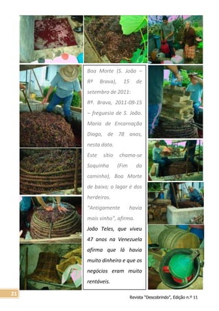 Revista “Descobrindo”, Edição n.º 11
21
Boa Morte (S. João –
Rª Brava), 15 de
setembro de 2011:
Rª. Brava, 2011-09-15
– freguesia de S. João.
Maria de Encarnação
Diogo, de 78 anos,
nesta data.
Este sítio chama-se
Soquinha (Fim do
caminho), Boa Morte
de baixo; o lagar é dos
herdeiros.
“Antigamente havia
mais vinho”, afirma.
João Teles, que viveu
47 anos na Venezuela
afirma que lá havia
muito dinheiro e que os
negócios eram muito
rentáveis.
 
