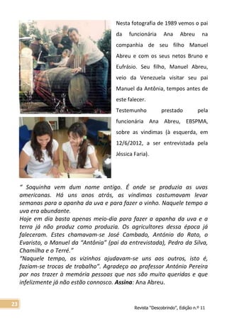 Revista “Descobrindo”, Edição n.º 11
23
Nesta fotografia de 1989 vemos o pai
da funcionária Ana Abreu na
companhia de seu filho Manuel
Abreu e com os seus netos Bruno e
Eufrásio. Seu filho, Manuel Abreu,
veio da Venezuela visitar seu pai
Manuel da Antônia, tempos antes de
este falecer.
Testemunho prestado pela
funcionária Ana Abreu, EBSPMA,
sobre as vindimas (à esquerda, em
12/6/2012, a ser entrevistada pela
Jéssica Faria).
“ Soquinha vem dum nome antigo. É onde se produzia as uvas
americanas. Há uns anos atrás, as vindimas costumavam levar
semanas para a apanha da uva e para fazer o vinho. Naquele tempo a
uva era abundante.
Hoje em dia basta apenas meio-dia para fazer a apanha da uva e a
terra já não produz como produzia. Os agricultores dessa época já
faleceram. Estes chamavam-se José Cambado, António do Rato, o
Evaristo, o Manuel da “Antônia” (pai da entrevistada), Pedro da Silva,
Chamilha e o Terré.”
“Naquele tempo, os vizinhos ajudavam-se uns aos outros, isto é,
faziam-se trocas de trabalho”. Agradeço ao professor António Pereira
por nos trazer à memória pessoas que nos são muito queridas e que
infelizmente já não estão connosco. Assina: Ana Abreu.
 