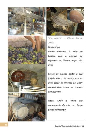 Revista “Descobrindo”, Edição n.º 11
25
Sítio Moreno – Ribeira Brava,
2012:
Fuso antigo.
Corda: Colocada à volta do
bagaço com o objetivo de
espremer as últimas bagas das
uvas.
Cestas de grande porte: a sua
função era a de transportar as
uvas desde os terrenos ao lagar;
normalmente eram os homens
que levavam.
Pipas: Onde o vinho era
armazenado durante um longo
período de tempo.
 