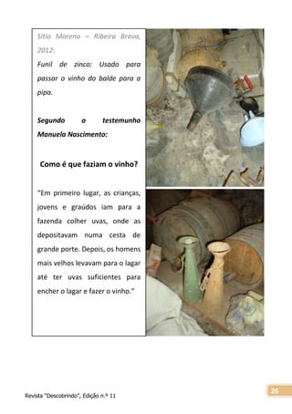 Revista “Descobrindo”, Edição n.º 11
26
Sítio Moreno – Ribeira Brava,
2012:
Funil de zinco: Usado para
passar o vinho do balde para a
pipa.
Segundo o testemunho
Manuela Nascimento:
Como é que faziam o vinho?
“Em primeiro lugar, as crianças,
jovens e graúdos iam para a
fazenda colher uvas, onde as
depositavam numa cesta de
grande porte. Depois, os homens
mais velhos levavam para o lagar
até ter uvas suficientes para
encher o lagar e fazer o vinho.”
 