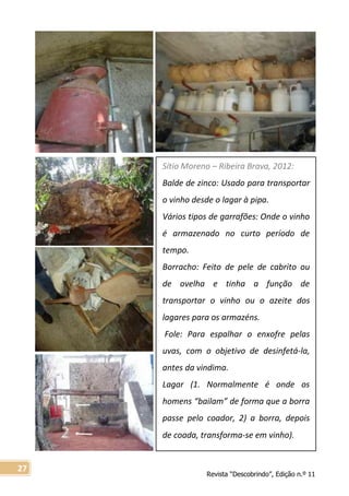 Revista “Descobrindo”, Edição n.º 11
27
Sítio Moreno – Ribeira Brava, 2012:
Balde de zinco: Usado para transportar
o vinho desde o lagar à pipa.
Vários tipos de garrafões: Onde o vinho
é armazenado no curto período de
tempo.
Borracho: Feito de pele de cabrito ou
de ovelha e tinha a função de
transportar o vinho ou o azeite dos
lagares para os armazéns.
Fole: Para espalhar o enxofre pelas
uvas, com o objetivo de desinfetá-la,
antes da vindima.
Lagar (1. Normalmente é onde os
homens “bailam” de forma que a borra
passe pelo coador, 2) a borra, depois
de coada, transforma-se em vinho).
 