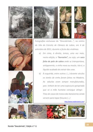 Revista “Descobrindo”, Edição n.º 11
28
Fotografias exclusivas da “Descobrindo…”, no centro
da Vila do Estreito de Câmara de Lobos, em 4 de
setembro de 2011, durante a festa das vindimas:
a) Em cima, à direita, temos, uma vez mais,
nesta edição, o “borracho”, ou seja, um saco
feito de pele de cabra onde se transportava,
antigamente, o vinho novo ou mosto, isto é, o
líquido acabado de extrair das uvas.
b) À esquerda, entre outros: (…) durante séculos
os tonéis de vinho foram feitos na Madeira.
As aduelas eram sempre manufaturadas,
pois tinham de ter uma espessura apropriada
que só a mão humana consegue atingir.
Tiras de casca do tronco das bananeiras ainda
servem para tapar fissuras (…)
http://www.madeirawine.com/
 
