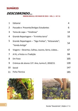 Revista “Descobrindo”, Edição n.º 11
3
SUMÁRIO
DESCOBRINDO...
RIBEIRA BRAVA, 6 DE MAIO DE 2013 – VOL. 1 – N.º 11
1 Editorial 4
2 Passado e Presente/Antigos Estudantes 6
3 Tema de capa – “Vindimas” 14
4 Grande Reportagem – “A minha terra” 33
5 Grande Reportagem – “Siga Freitas”; “Artesanato”;
“Venda Antiga”
54
6 Viagens – Desertas, Calhau, Louros, Serra, Lisboa… 67
7 A Fé, a Festa e a Tradição 84
8 Em Foco 105
9 Crónicas de alunos 11º. Ano, turma E, 2010/11 139
10
11
Social
Ficha Técnica
147
185
 