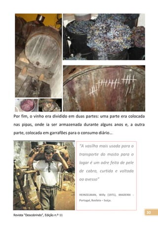 Revista “Descobrindo”, Edição n.º 11
30
Por fim, o vinho era dividido em duas partes: uma parte era colocada
nas pipas, onde ia ser armazenada durante alguns anos e, a outra
parte, colocada em garrafões para o consumo diário…
“A vasilha mais usada para o
transporte do mosto para o
lagar é um odre feito de pele
de cabra, curtida e voltada
ao avesso”
HEINZELMAN, Willy (1971), MADEIRA -
Portugal, Basileia – Suíça.
 