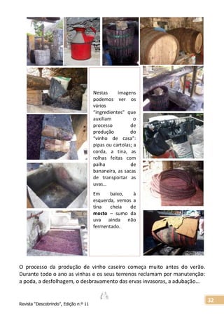 Revista “Descobrindo”, Edição n.º 11
32
Nestas imagens
podemos ver os
vários
“ingredientes” que
auxiliam o
processo de
produção do
“vinho de casa”:
pipas ou cartolas; a
corda, a tina, as
rolhas feitas com
palha de
bananeira, as sacas
de transportar as
uvas…
Em baixo, à
esquerda, vemos a
tina cheia de
mosto – sumo da
uva ainda não
fermentado.
O processo da produção de vinho caseiro começa muito antes do verão.
Durante todo o ano as vinhas e os seus terrenos reclamam por manutenção:
a poda, a desfolhagem, o desbravamento das ervas invasoras, a adubação…
 