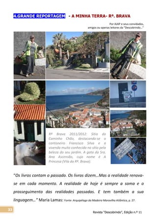 Revista “Descobrindo”, Edição n.º 11
33
Rª Brava 2011/2012: Sítio do
Caminho Chão, destacando-se o
cantoneiro Francisco Silva e a
vivenda muito conhecida no sítio pela
beleza do seu jardim. A gata da Sra.
Ana Ascensão, cujo nome é A
Princesa (Vila da Rª. Brava).
4.GRANDE REPORTAGEM - A MINHA TERRA- Rª. BRAVA
Por AJAP e seus convidados,
amigos ou apenas leitores da “Descobrindo…”
“Os livros contam o passado. Os livros dizem…Mas a realidade renova-
se em cada momento. A realidade de hoje é sempre a soma e o
prosseguimento das realidades passadas. E tem também a sua
linguagem…” Maria Lamas: Fonte: Arquipélago da Madeira Maravilha Atlântica, p. 27.
 