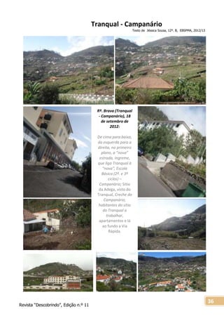 Revista “Descobrindo”, Edição n.º 11
36
Tranqual - Campanário
Texto de Jéssica Sousa, 12º. B, EBSPMA, 2012/13
Rª. Brava (Tranqual
- Campanário), 18
de setembro de
2012:
De cima para baixo,
da esquerda para a
direita, no primeiro
plano, a “nova”
estrada, íngreme,
que liga Tranqual à
“nova”, Escola
Básica (2º. e 3º
ciclos) –
Campanário; Sítio
da Adega, visto do
Tranqual, Creche do
Campanário,
habitantes do sítio
do Tranqual a
trabalhar,
apartamentos e lá
ao fundo a Via
Rápida.
 