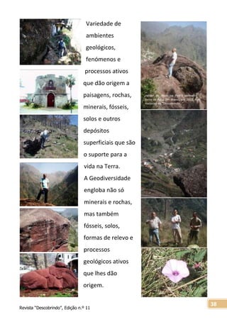 Revista “Descobrindo”, Edição n.º 11
38
Hélder de Jesus na Pedra vermelha –
Serra de Água (Rª: Brava), em 2012, num
exclusivo da “Descobrindo…”
Variedade de
ambientes
geológicos,
fenómenos e
processos ativos
que dão origem a
paisagens, rochas,
minerais, fósseis,
solos e outros
depósitos
superficiais que são
o suporte para a
vida na Terra.
A Geodiversidade
engloba não só
minerais e rochas,
mas também
fósseis, solos,
formas de relevo e
processos
geológicos ativos
que lhes dão
origem.
 