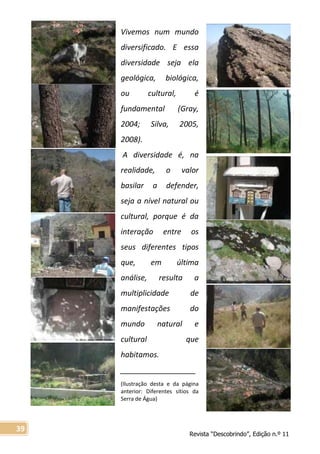 Revista “Descobrindo”, Edição n.º 11
39
Vivemos num mundo
diversificado. E essa
diversidade seja ela
geológica, biológica,
ou cultural, é
fundamental (Gray,
2004; Silva, 2005,
2008).
A diversidade é, na
realidade, o valor
basilar a defender,
seja a nível natural ou
cultural, porque é da
interação entre os
seus diferentes tipos
que, em última
análise, resulta a
multiplicidade de
manifestações do
mundo natural e
cultural que
habitamos.
__________________
(Ilustração desta e da página
anterior: Diferentes sítios da
Serra de Água)
 