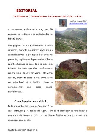 Revista “Descobrindo”, Edição n.º 11
4
EDITORIAL
“DESCOBRINDO…” - RIBEIRA BRAVA, 6 DE MAIO DE 2013 – VOL. 1 – N.º 11
António Pereira (AJAP)
nypereira@hotmail.com
A DESCOBRINDO analisa este ano, em 40
páginas, as vindimas e as antiguidades na
Ribeira Brava.
Nas páginas 14 a 32 abordamos o tema
vindimas. Durante os últimos doze meses
acompanhamos a produção das uvas no
presente, registamos depoimentos sobre a
apanha das uvas no passado e no presente.
Falamos das uvas que são transformadas
em mostro e, depois, em vinho. Este vinho
caseiro, chamado pelos locais como “Café
de setembro”, é a bebida oferecida
normalmente nas casas rurais
madeirenses.
Como é que faziam o vinho?
Feita a apanha das uvas, os “meninos” da
casa entravam para dentro do lagar, a fim de “bailar” com as “meninas” e
cantarem de forma a criar um ambiente festivo enquanto a uva era
esmagada com os pés.
 