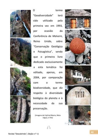 Revista “Descobrindo”, Edição n.º 11
40
O termo
“Geodiversidade” terá
sido utilizado pela
primeira vez em 1993,
por ocasião da
Conferência de Malvern,
Reino Unido, sobre
“Conservação Geológica
e Paisagística”, sendo
que o primeiro livro
dedicado exclusivamente
a esta temática foi
editado, apenas, em
2004, por comparação
com o termo
biodiversidade, que diz
respeito à diversidade
biológica do planeta e à
necessidade da sua
preservação.
(Imagens de Fajã da Ribeira, Meia
Légua, e Vila)
 