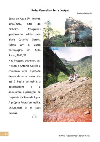 Revista “Descobrindo”, Edição n.º 11
41
Pedra Vermelha - Serra de Água
Por Família Garcês
Serra de Água (Rª. Brava),
1999/2000, Sítio do
Pinheiro- fotografias
gentilmente cedidas pela
aluna Catarina Garcês,
turma 10º. F, Curso
Tecnológico de Ação
Social, 2011/12.
Nas imagens podemos ver
Nelson e António Garcês a
comerem uma espetada
depois de uma caminhada
até à Pedra Vermelha, a
descansarem e a
admirarem a paisagem da
freguesia da Serra de Água:
A própria Pedra Vermelha,
Encumeada e as suas
nuvens.
 