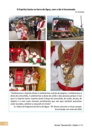 Revista “Descobrindo”, Edição n.º 11
43
“Celebrarmos o Espírito Santo é celebrarmos a festa da alegria, é celebrarmos a
festa da comunhão, é celebrarmos a festa da união e das pessoas porque é isso
que é o Espirito Santo. Espirito Santo é força de comunhão, de união, de paz, de
alegria e é com esses mesmos sentimentos que nós aqui também queremos
estar reunidos, celebrar a nossa fé em Cristo”.
Sr. Padre da freguesia da Serra de Água – Rª: Brava, durante a missa campal,
Encumeada, em maio de 2012
O Espírito Santo na Serra de Água, com a ida à Encumeada
Por Redação
 