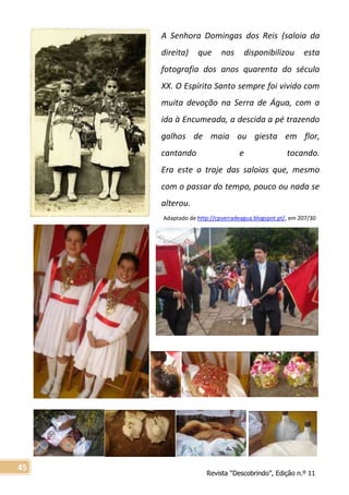 Revista “Descobrindo”, Edição n.º 11
45
A Senhora Domingas dos Reis (saloia da
direita) que nos disponibilizou esta
fotografia dos anos quarenta do século
XX. O Espírito Santo sempre foi vivido com
muita devoção na Serra de Água, com a
ida à Encumeada, a descida a pé trazendo
galhos de maia ou giesta em flor,
cantando e tocando.
Era este o traje das saloias que, mesmo
com o passar do tempo, pouco ou nada se
alterou.
Adaptado de http://cpserradeagua.blogspot.pt/, em 207/30
 
