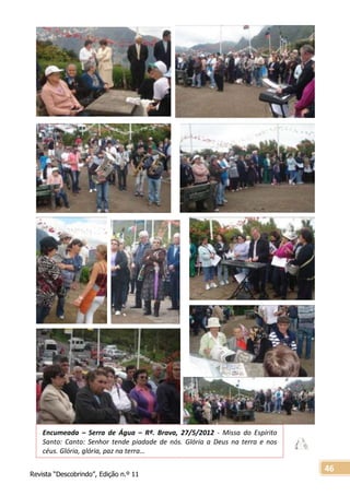Revista “Descobrindo”, Edição n.º 11
46
Encumeada – Serra de Água – Rª. Brava, 27/5/2012 - Missa do Espírito
Santo: Canto: Senhor tende piadade de nós. Glória a Deus na terra e nos
céus. Glória, glória, paz na terra…
Só Vós sois o Santo. Só Vós sois o Senhor. Só Vós o altíssimo. Jesus Cristo, o Espírito
Santo a glória de Deus-Pai, Glória a Deus na terra e nos Céus. Glória, glória, paz na
terra.
 