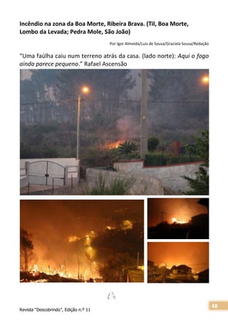 Revista “Descobrindo”, Edição n.º 11
48
Incêndio na zona da Boa Morte, Ribeira Brava. (Til, Boa Morte,
Lombo da Levada; Pedra Mole, São João)
Por Igor Almeida/Luis de Sousa/Graciela Sousa/Redação
“Uma faúlha caiu num terreno atrás da casa. (lado norte): Aqui o fogo
ainda parece pequeno.” Rafael Ascensão
 