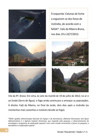 Revista “Descobrindo”, Edição n.º 11
49
Vila da Rª. Brava: Em cima, às sete da manhã de 19 de julho de 2012; no ar e
ao fundo (Serra de Água), o fogo ainda continuava a ameaçar as populações.
À direita: Fajã da Ribeira, no final da tarde, dois dias após o incêndio (as
montanhas mais castanhas e instáveis devido ao fogo).
*NASA significa Administração Nacional do Espaço e da Aeronáutica, (National Aeronautics and Space
Administration) é a Agência Espacial Americana, que responde pela pesquisa, e desenvolvimento de
tecnologias e programas de exploração espacial e tem como missão incrementar o futuro na pesquisa, a
descoberta e a exploração espacial
À esquerda: Colunas de fumo
a erguerem-se dos focos de
incêndio, de acordo com a
NASA*. Vale da Ribeira Brava,
nos dias 19 e 22/7/2012.
 