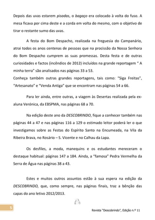 Revista “Descobrindo”, Edição n.º 11
5
Depois das uvas estarem pisadas, o bagaço era colocado à volta do fuso. A
mesa ficava por cima deste e a corda em volta do mesmo, com o objetivo de
tirar o restante sumo das uvas.
A festa do Bom Despacho, realizada na freguesia do Campanário,
atrai todos os anos centenas de pessoas que na procissão da Nossa Senhora
do Bom Despacho cumprem as suas promessas. Desta festa e de outras
curiosidades e factos (incêndios de 2012) incluídos na grande reportagem “ A
minha terra” são analisados nas páginas 33 a 53.
Conheça também outras grandes reportagens, tais como: “Siga Freitas”,
“Artesanato” e “Venda Antiga” que se encontram nas páginas 54 a 66.
Para ler ainda, entre outras, a viagem às Desertas realizada pela ex-
aluna Verónica, da EBSPMA, nas páginas 68 a 70.
Na edição deste ano da DESCOBRINDO, fique a conhecer também nas
páginas 44 a 47 e nas páginas 116 a 129 o estimado leitor poderá ler o que
investigamos sobre as Festas do Espírito Santo na Encumeada, na Vila da
Ribeira Brava, no Rosário – S. Vicente e no Calhau da Lapa.
Os desfiles, a moda, manequins e os estudantes mereceram o
destaque habitual: páginas 147 a 184. Ainda, a “famosa” Pedra Vermelha da
Serra de Água nas páginas 38 a 43.
Estes e muitos outros assuntos estão à sua espera na edição da
DESCOBRINDO, que, como sempre, nas páginas finais, traz a bênção das
capas do ano letivo 2012/2013.
 