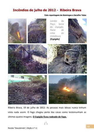Revista “Descobrindo”, Edição n.º 11
52
Lombo do
Paço, Serra
do Espigão,
Parte de
cima do
miradouro
(Espigão)
Incêndios de julho de 2012 - Ribeira Brava
Foto reportagem de Domingas e Serafim Teles
Ribeira Brava, 19 de julho de 2012: As pessoas mais idosas nunca tinham
visto nada assim. O fogo chegou perto das casas como testemunham as
últimas quatro imagens. O Espigão ficou rodeado de fogo.
 