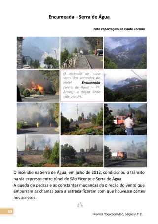 Revista “Descobrindo”, Edição n.º 11
53
O incêndio de julho
visto das varandas do
Hotel Encumeada
(Serra de Água – Rª.
Brava): o nosso lindo
vale a arder!
Encumeada – Serra de Água
Foto reportagem de Paula Correia
O incêndio na Serra de Água, em julho de 2012, condicionou o trânsito
na via expresso entre túnel de São Vicente e Serra de Água.
A queda de pedras e as constantes mudanças da direção do vento que
empurram as chamas para a estrada fizeram com que houvesse cortes
nos acessos.
 