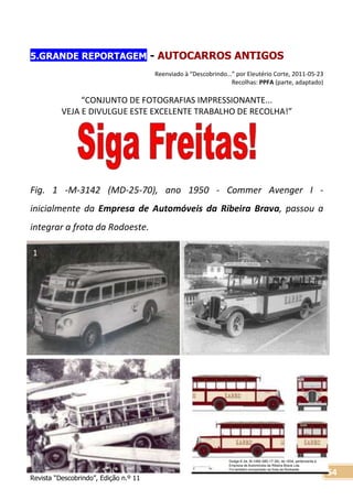 Revista “Descobrindo”, Edição n.º 11
54
5.GRANDE REPORTAGEM - AUTOCARROS ANTIGOS
Reenviado à “Descobrindo…” por Eleutério Corte, 2011-05-23
Recolhas: PPFA (parte, adaptado)
“CONJUNTO DE FOTOGRAFIAS IMPRESSIONANTE...
VEJA E DIVULGUE ESTE EXCELENTE TRABALHO DE RECOLHA!”
Fig. 1 -M-3142 (MD-25-70), ano 1950 - Commer Avenger I -
inicialmente da Empresa de Automóveis da Ribeira Brava, passou a
integrar a frota da Rodoeste.
1
Dodge K-34, M-1480 (MD-17-39), de 1934, pertencente à
Empreza de Automóveis da Ribeira Brava Lda.
Foi também incorporado na frota da Rodoeste
1
 