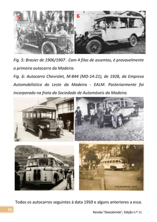 Revista “Descobrindo”, Edição n.º 11
55
Fig. 5: Brasier de 1906/1907 . Com 4 filas de assentos, é provavelmente
o primeiro autocarro da Madeira.
Fig. 6: Autocarro Chevrolet, M-844 (MD-14-21), de 1928, da Empresa
Automobilística do Leste da Madeira - EALM. Posteriormente foi
incorporado na frota da Sociedade de Automóveis da Madeira.
Todos os autocarros seguintes à data 1950 e alguns anteriores a essa.
5 6
Largo das Babosas - Monte
 