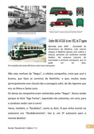 Revista “Descobrindo”, Edição n.º 11
56
Operado pela SAM - Sociedade de
Automóveis da Madeira, esta viatura
chegou à Madeira apenas com cabine e
chassis, portanto um autêntico camião
Seddon. Na empresa Leacock, foi
executada a primeira carroçaria, que se
pode ver na foto.
Em meados dos anos 60 levou uma nova carroçaria.
Não vejo nenhum do "Negus", a célebre companhia, creio que azul e
branca, que fazia as carreiras da Rochinha e que, muitas vezes
(principalmente com chuva) não a conseguia subir, de tão íngreme que
era, os Ilhéus e Santa Luzia.
Os donos da companhia eram conhecidos pelos "Negus". Nunca soube
porque se dizia "Siga Freitas", expressão nós usávamos, em coro, para
o condutor andar com o carro!
Havia, também, o "Desdobra", como se dizia. O que vinha escrito no
autocarro era "Desdobramento", isto é, um 2º autocarro para o
mesmo destino!
 