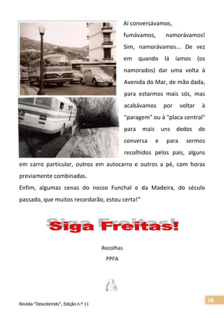Revista “Descobrindo”, Edição n.º 11
58
Aí conversávamos,
fumávamos, namorávamos!
Sim, namorávamos... De vez
em quando lá íamos (os
namorados) dar uma volta à
Avenida do Mar, de mão dada,
para estarmos mais sós, mas
acabávamos por voltar à
"paragem" ou à "placa central"
para mais uns dedos de
conversa e para sermos
recolhidos pelos pais, alguns
em carro particular, outros em autocarro e outros a pé, com horas
previamente combinadas.
Enfim, algumas cenas do nosso Funchal e da Madeira, do século
passado, que muitos recordarão, estou certa!”
Recolhas
PPFA
 