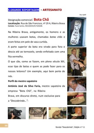 Revista “Descobrindo”, Edição n.º 11
59
5.GRANDE REPORTAGEM - ARTESANATO
Por AJAP
Designação comercial: Bota Chã
Localização: Rua de São Francisco, nº 29 A, Ribeira Brava
Contato: Paulo Santos, 965226935/917320208.
Na Ribeira Brava, antigamente, os homens e as
mulheres usavam botas, chamadas botas chãs e
eram feitas em pele de vaca curtida.
A parte superior da bota era virada para fora e
descia até ao tornozelo, sendo enfeitada com uma
fita vermelha.
O que são, como se fazem, em pleno século XXI,
esse tipo de botas e quem as pode fazer para os
nossos leitores? Um exemplo, aqui bem perto de
nós.
Perfil do mestre sapateiro
António José da Silva Faria, mestre sapateiro da
empresa “Bota Chã”, na Ribeira
Brava, em discurso direto, num exclusivo para
a “Descobrindo…”:
 