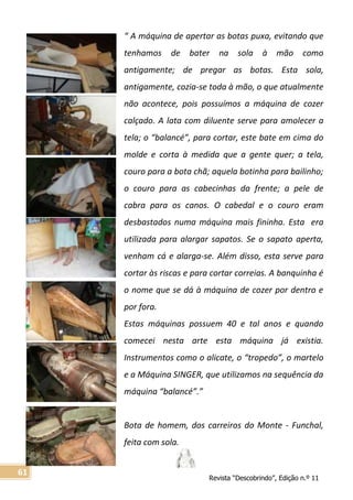 Revista “Descobrindo”, Edição n.º 11
61
“ A máquina de apertar as botas puxa, evitando que
tenhamos de bater na sola à mão como
antigamente; de pregar as botas. Esta sola,
antigamente, cozia-se toda à mão, o que atualmente
não acontece, pois possuímos a máquina de cozer
calçado. A lata com diluente serve para amolecer a
tela; o “balancé”, para cortar, este bate em cima do
molde e corta à medida que a gente quer; a tela,
couro para a bota chã; aquela botinha para bailinho;
o couro para as cabecinhas da frente; a pele de
cabra para os canos. O cabedal e o couro eram
desbastados numa máquina mais fininha. Esta era
utilizada para alargar sapatos. Se o sapato aperta,
venham cá e alarga-se. Além disso, esta serve para
cortar às riscas e para cortar correias. A banquinha é
o nome que se dá à máquina de cozer por dentro e
por fora.
Estas máquinas possuem 40 e tal anos e quando
comecei nesta arte esta máquina já existia.
Instrumentos como o alicate, o “tropedo”, o martelo
e a Máquina SINGER, que utilizamos na sequência da
máquina “balancé”.”
Bota de homem, dos carreiros do Monte - Funchal,
feita com sola.
 