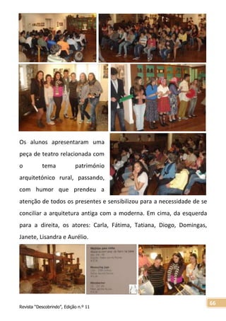 Revista “Descobrindo”, Edição n.º 11
66
Os alunos apresentaram uma
peça de teatro relacionada com
o tema património
arquitetónico rural, passando,
com humor que prendeu a
atenção de todos os presentes e sensibilizou para a necessidade de se
conciliar a arquitetura antiga com a moderna. Em cima, da esquerda
para a direita, os atores: Carla, Fátima, Tatiana, Diogo, Domingas,
Janete, Lisandra e Aurélio.
 