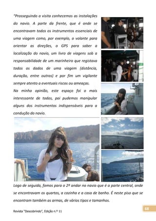 Revista “Descobrindo”, Edição n.º 11
68
“Prosseguindo a visita conhecemos as instalações
do navio. A parte da frente, que é onde se
encontravam todos os instrumentos essenciais de
uma viagem como, por exemplo, o volante para
orientar as direções, o GPS para saber a
localização do navio, um livro de viagens sob a
responsabilidade de um marinheiro que registava
todos os dados de uma viagem (distância,
duração, entre outros) e por fim um vigilante
sempre atento a eventuais riscos ou ameaças.
Na minha opinião, este espaço foi o mais
interessante de todos, poi pudemos manipular
alguns dos instrumentos indispensáveis para a
condução do navio.
Logo de seguida, fomos para o 2º andar no navio que é a parte central, onde
se encontravam os quartos, a cozinha e a casa de banho. É neste piso que se
encontram também as armas, de vários tipos e tamanhos.
 