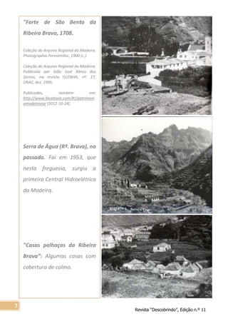 Revista “Descobrindo”, Edição n.º 11
7
"Forte de São Bento da
Ribeira Brava, 1708.
Coleção do Arquivo Regional da Madeira.
Photographia Perestrellos, 1900 (c.).
Coleção do Arquivo Regional da Madeira.
Publicada por João José Abreu dos
Santos, na revista ISLENHA, nº. 17,
DRAC, dez. 1995.
Publicadas, também em:
http://www.facebook.com/#!/patrimoni
omadeirense [2012-10-24]
Serra de Água (Rª. Brava), no
passado. Foi em 1953, que
nesta freguesia, surgiu a
primeira Central Hidroelétrica
da Madeira.
"Casas palhaças da Ribeira
Brava”: Algumas casas com
cobertura de colmo.
 