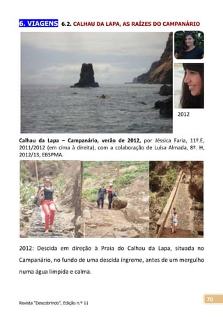 Revista “Descobrindo”, Edição n.º 11
70
2012
6. VIAGENS 6.2. CALHAU DA LAPA, AS RAÍZES DO CAMPANÁRIO
Calhau da Lapa – Campanário, verão de 2012, por Jéssica Faria, 11º.E,
2011/2012 (em cima à direita), com a colaboração de Luísa Almada, 8º. H,
2012/13, EBSPMA.
2012: Descida em direção à Praia do Calhau da Lapa, situada no
Campanário, no fundo de uma descida íngreme, antes de um mergulho
numa água límpida e calma.
 