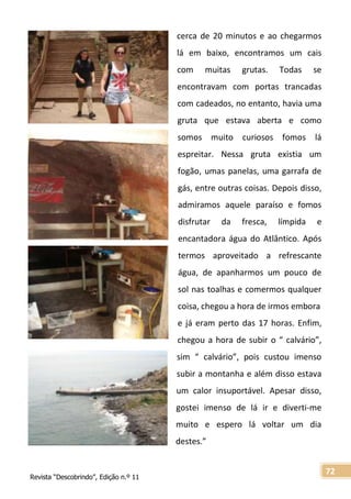 Revista “Descobrindo”, Edição n.º 11
72
cerca de 20 minutos e ao chegarmos
lá em baixo, encontramos um cais
com muitas grutas. Todas se
encontravam com portas trancadas
com cadeados, no entanto, havia uma
gruta que estava aberta e como
somos muito curiosos fomos lá
espreitar. Nessa gruta existia um
fogão, umas panelas, uma garrafa de
gás, entre outras coisas. Depois disso,
admiramos aquele paraíso e fomos
disfrutar da fresca, límpida e
encantadora água do Atlântico. Após
termos aproveitado a refrescante
água, de apanharmos um pouco de
sol nas toalhas e comermos qualquer
coisa, chegou a hora de irmos embora
e já eram perto das 17 horas. Enfim,
chegou a hora de subir o “ calvário”,
sim “ calvário”, pois custou imenso
subir a montanha e além disso estava
um calor insuportável. Apesar disso,
gostei imenso de lá ir e diverti-me
muito e espero lá voltar um dia
destes.”
 