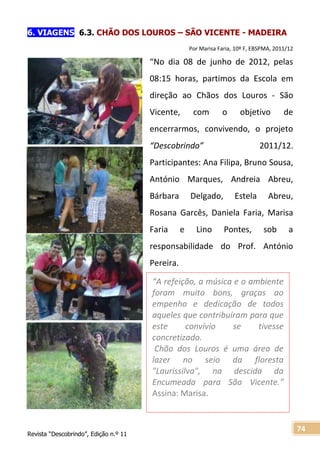 Revista “Descobrindo”, Edição n.º 11
74
“A refeição, a música e o ambiente
foram muito bons, graças ao
empenho e dedicação de todos
aqueles que contribuíram para que
este convívio se tivesse
concretizado.
Chão dos Louros é uma área de
lazer no seio da floresta
"Laurissilva", na descida da
Encumeada para São Vicente.”
Assina: Marisa.
6. VIAGENS 6.3. CHÃO DOS LOUROS – SÃO VICENTE - MADEIRA
Por Marisa Faria, 10º F, EBSPMA, 2011/12
“No dia 08 de junho de 2012, pelas
08:15 horas, partimos da Escola em
direção ao Chãos dos Louros - São
Vicente, com o objetivo de
encerrarmos, convivendo, o projeto
“Descobrindo” 2011/12.
Participantes: Ana Filipa, Bruno Sousa,
António Marques, Andreia Abreu,
Bárbara Delgado, Estela Abreu,
Rosana Garcês, Daniela Faria, Marisa
Faria e Lino Pontes, sob a
responsabilidade do Prof. António
Pereira.
 