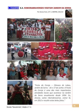Revista “Descobrindo”, Edição n.º 11
76
“Festa da Cereja – Câmara de Lobos,
Jardim da Serra - 16 e 17 de Junho: A Festa
da Cereja é uma das mais importantes
atividades locais que acontece no Jardim
da Serra anualmente desde 1954. Eu,
Jéssica, como ribeirabravense, estive lá,
em 2012 e recolhi estas belas fotos.”
6. VIAGENS 6.4. RIBEIRABRAVENSES VISITAM JARDIM DA SERRA
Por Jéssica Faria, 11º. E, EBSPMA, 2011/12
 