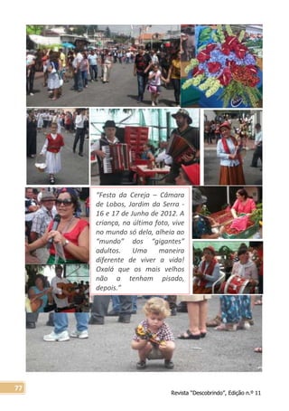 Revista “Descobrindo”, Edição n.º 11
77
“Festa da Cereja – Câmara
de Lobos, Jardim da Serra -
16 e 17 de Junho de 2012. A
criança, na última foto, vive
no mundo só dela, alheia ao
“mundo” dos “gigantes”
adultos. Uma maneira
diferente de viver a vida!
Oxalá que os mais velhos
não a tenham pisado,
depois.”
 