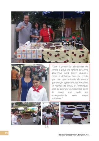 Revista “Descobrindo”, Edição n.º 11
79
“Com a produção abundante de
cereja o povo do Jardim da Serra
aproveita para fazer iguarias,
como o delicioso bolo de cereja
que tive oportunidade de provar
que me foi oferecido por Rosalina
(a mulher de azul), o formidável
licor de cereja e o espantoso doce
de cereja que pode ser
acompanhado com umas
bolachas.”
 