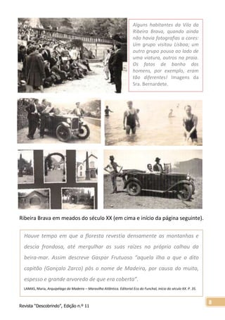 Revista “Descobrindo”, Edição n.º 11
8
Alguns habitantes da Vila da
Ribeira Brava, quando ainda
não havia fotografias a cores:
Um grupo visitou Lisboa; um
outro grupo pousa ao lado de
uma viatura, outros na praia.
Os fatos de banho dos
homens, por exemplo, eram
tão diferentes! Imagens da
Sra. Bernardete.
Imagens d
Ribeira Brava em meados do século XX (em cima e início da página seguinte).
Houve tempo em que a floresta revestia densamente as montanhas e
descia frondosa, até mergulhar as suas raízes no próprio calhau da
beira-mar. Assim descreve Gaspar Frutuoso “aquela ilha a que o dito
capitão (Gonçalo Zarco) pôs o nome de Madeira, por causa do muito,
espesso e grande arvoredo de que era coberta”.
LAMAS, Maria, Arquipélago da Madeira – Maravilha Atlântica. Editorial Eco do Funchal, início do século XX. P. 35.
 