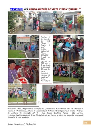 Revista “Descobrindo”, Edição n.º 11
80
6. VIAGENS 6.5. GRUPO ALEGRIA DE VIVER VISITA “QUARTEL”1
1 “Quartel” = RG3 = Regimento de Guarnição Nº. 3, criado em 1 de outubro de 1993 e é o herdeiro da
história da Infantaria e da Artilharia da Madeira através do Regimento de Infantaria do Funchal e do Grupo
de Artilharia de Guarnição N.º 2. - Rua Corveta Estefânia, Nazaré - São Martinho
- Funchal. Rogério Capelo, do Grupo Musical Alegria de Viver, é o primeiro à esquerda, na segunda
fotografia, de cima para baixo.
Funchal, 19
de dezembro
de 2012:
“Grupo
Alegria de
Viver”
(música
tradicional).
“Turno
1987/1988
(tropa), em
2012,
regressa ao
RG3 com o
Grupo Alegria
de Viver, após
25 anos. Um
marco
importante
na minha vida
e do Grupo”.
Assina:
Rogério Capelo
 
