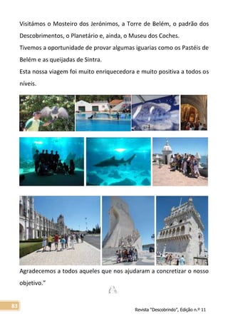 Revista “Descobrindo”, Edição n.º 11
83
Visitámos o Mosteiro dos Jerónimos, a Torre de Belém, o padrão dos
Descobrimentos, o Planetário e, ainda, o Museu dos Coches.
Tivemos a oportunidade de provar algumas iguarias como os Pastéis de
Belém e as queijadas de Sintra.
Esta nossa viagem foi muito enriquecedora e muito positiva a todos os
níveis.
Agradecemos a todos aqueles que nos ajudaram a concretizar o nosso
objetivo.”
 