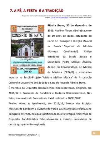 Revista “Descobrindo”, Edição n.º 11
84
7. A FÉ, A FESTA E A TRADIÇÃO
Responsável pela Tuna/Texto (adaptado): Eleutério Corte; Concerto de Natal 2011; Diretor do concerto: Avelino Abreu;
Imagens: Casa do Povo da Ribeira Brava; Tratamento das imagens: Marisa Faria.
Ribeira Brava, 30 de dezembro de
2011: Avelino Abreu, ribeirabravense
de 19 anos de idade, estudante do
Curso de Formação e Direção Musical
na Escola Superior de Música
(Portugal Continental). Antigo
estudante da Escola Básica e
Secundária Padre Manuel Álvares,
depois no Conservatório de Música
da Madeira (CEPAM) e estudante-
monitor na Escola-Projeto "Mais e Melhor Música" da Associação
Cultural e Desportiva de São João e Casa do Povo da Ribeira Brava.
É membro da Orquestra Bandolinística Ribeirabravense, dirigindo, em
2011/12 o Ensemble de Bandolim e Guitarra Ribeirabravense. Nas
fotos, momentos do Concerto de Natal realizado a 30/12/2011.
Avelino Abreu é, igualmente, em 2011/12, Diretor dos Estágios
Musicais de Bandolim e Guitarra de Verão das instituições referidas no
parágrafo anterior, nos quais participam atuais e antigos elementos da
Orquestra Bandolinística Ribeirabravense e músicos convidados de
outros agrupamentos regionais.
 
