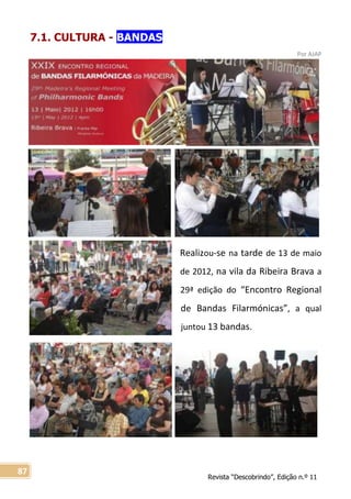Revista “Descobrindo”, Edição n.º 11
87
7.1. CULTURA - BANDAS
Por AJAP
Realizou-se na tarde de 13 de maio
de 2012, na vila da Ribeira Brava a
29ª edição do “Encontro Regional
de Bandas Filarmónicas”, a qual
juntou 13 bandas.
 
