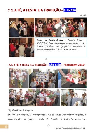 Revista “Descobrindo”, Edição n.º 11
89
Festas de Santo Amaro – Ribeira Brava –
15/1/2012: Para comemorar o encerramento da
época natalícia, um grupo de senhoras e
senhores recordou a data desta maneira:
7. 2. A FÉ, A FESTA E A TRADIÇÃO – S. AMARO
Por AJAP
7.3. A FÉ, A FESTA E A TRADIÇÃO – SÃO JOÃO – “Romagem 2012”
Significado de Romagem
sf (top Roma+agem) 1- Peregrinação que se dirige, por motivo religioso, a
uma capela ou igreja; romaria. 2- Passeio de instrução e recreio.
 
