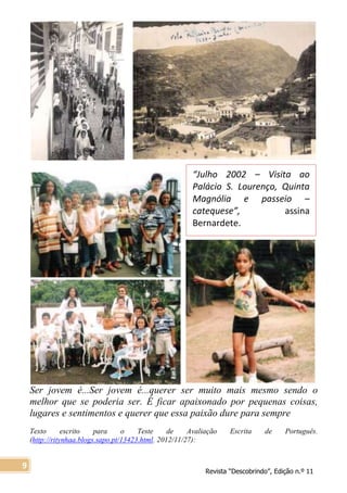 Revista “Descobrindo”, Edição n.º 11
9
“Julho 2002 – Visita ao
Palácio S. Lourenço, Quinta
Magnólia e passeio –
catequese”, assina
Bernardete.
Ser jovem é...Ser jovem é...querer ser muito mais mesmo sendo o
melhor que se poderia ser. É ficar apaixonado por pequenas coisas,
lugares e sentimentos e querer que essa paixão dure para sempre
Texto escrito para o Teste de Avaliação Escrita de Português,
(http://ritynhaa.blogs.sapo.pt/13423.html, 2012/11/27):
 